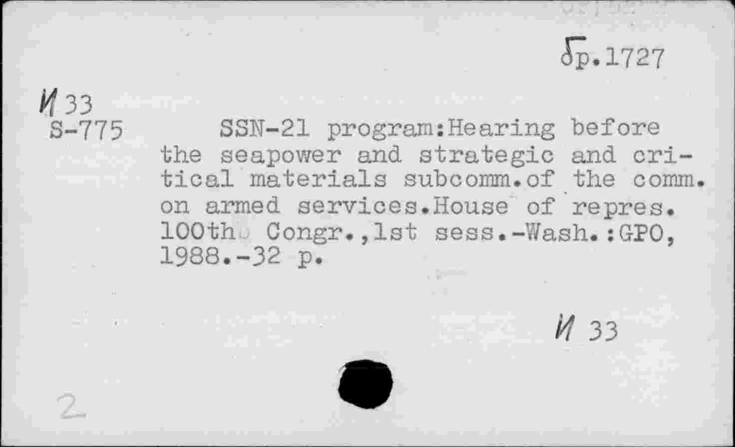 ﻿(Tp.1727
/<33
S-775 SSN-21 program:Hearing before the seapower and strategic and critical materials subcomm.of the comm, on armed services.House of repres. 100th Congr.,lst sess.-Wash.:GPO, 1988.-32 p.
// 33